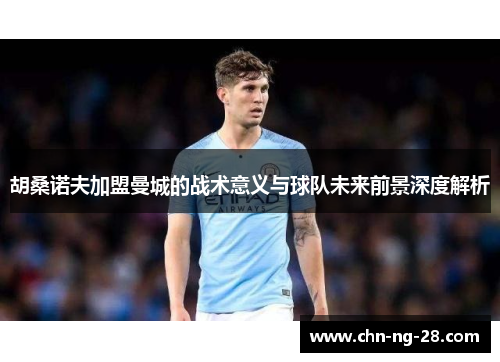 胡桑诺夫加盟曼城的战术意义与球队未来前景深度解析