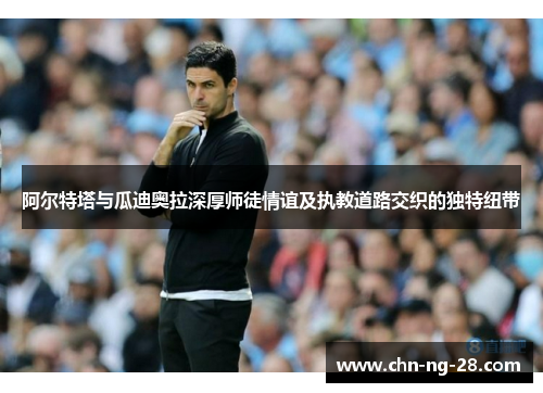 阿尔特塔与瓜迪奥拉深厚师徒情谊及执教道路交织的独特纽带