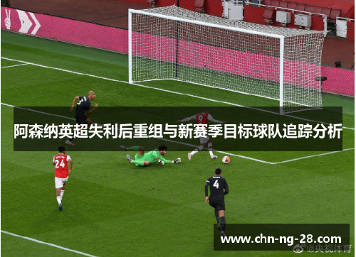 阿森纳英超失利后重组与新赛季目标球队追踪分析