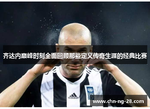 齐达内巅峰时刻全面回顾那些定义传奇生涯的经典比赛