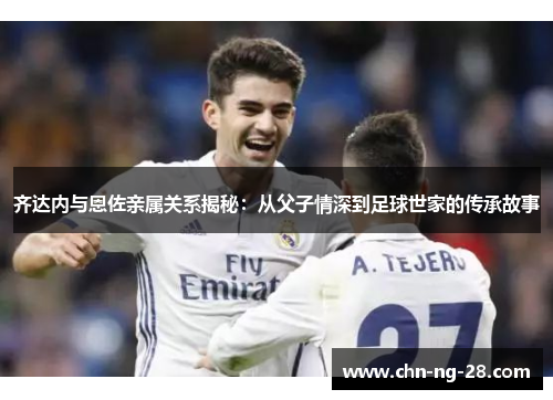 齐达内与恩佐亲属关系揭秘：从父子情深到足球世家的传承故事