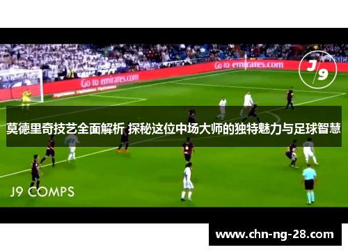莫德里奇技艺全面解析 探秘这位中场大师的独特魅力与足球智慧