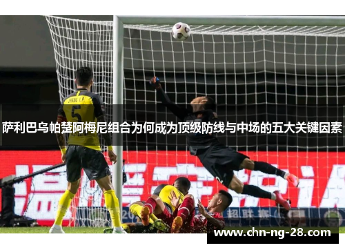 萨利巴乌帕楚阿梅尼组合为何成为顶级防线与中场的五大关键因素