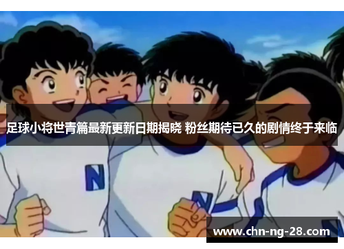 足球小将世青篇最新更新日期揭晓 粉丝期待已久的剧情终于来临