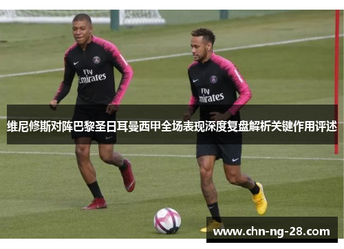 维尼修斯对阵巴黎圣日耳曼西甲全场表现深度复盘解析关键作用评述 维尼修斯对阵巴黎圣日耳曼西甲全场表现深度复盘解析关键作用评述