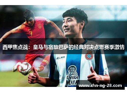 西甲焦点战：皇马与宿敌巴萨的经典对决点燃赛季激情