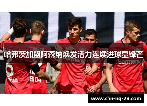 哈弗茨加盟阿森纳焕发活力连续进球显锋芒